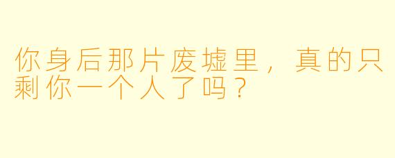 你身后那片废墟里，真的只剩你一个人了吗？