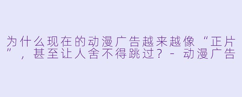 为什么现在的动漫广告越来越像“正片”,甚至让人舍不得跳过?-动漫广告