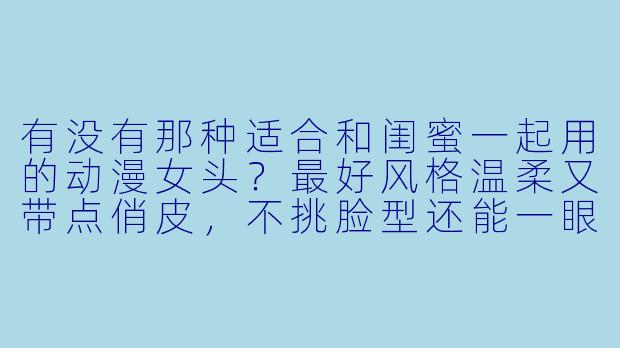 有没有那种适合和闺蜜一起用的动漫女头?最好风格温柔又带点俏皮,不挑脸型还能一眼看出是双人搭配的?