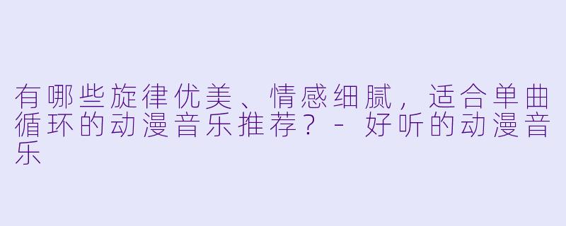 有哪些旋律优美、情感细腻,适合单曲循环的动漫音乐推荐?-好听的动漫音乐