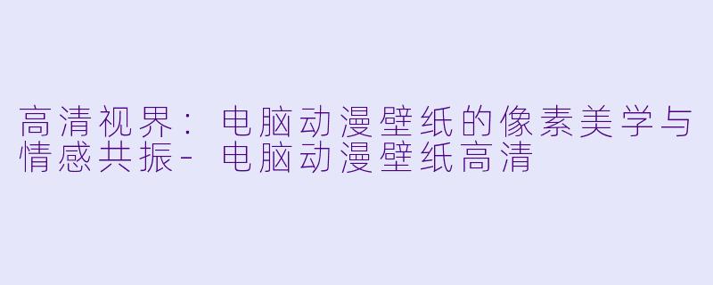 高清视界：电脑动漫壁纸的像素美学与情感共振