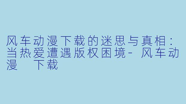 风车动漫下载的迷思与真相:当热爱遭遇版权困境-风车动漫 下载