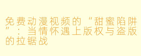 免费动漫视频的“甜蜜陷阱”:当情怀遇上版权与盗版的拉锯战
