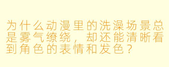 为什么动漫里的洗澡场景总是雾气缭绕，却还能清晰看到角色的表情和发色？
