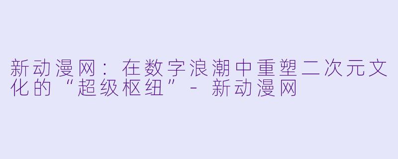 新动漫网:在数字浪潮中重塑二次元文化的“超级枢纽”-新动漫网