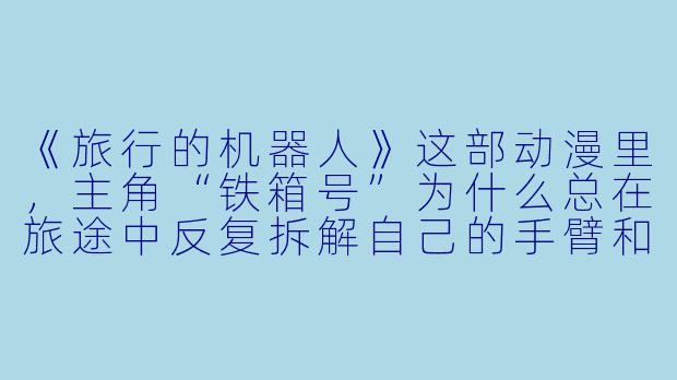 《旅行的机器人》这部动漫里，主角“铁箱号”为什么总在旅途中反复拆解自己的手臂和轮子？