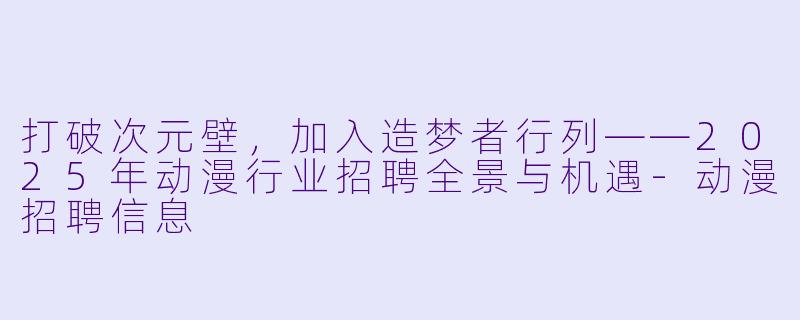 打破次元壁,加入造梦者行列——2025年动漫行业招聘全景与机遇-动漫招聘信息