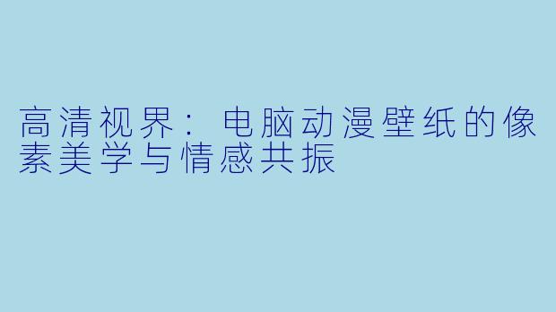 高清视界:电脑动漫壁纸的像素美学与情感共振