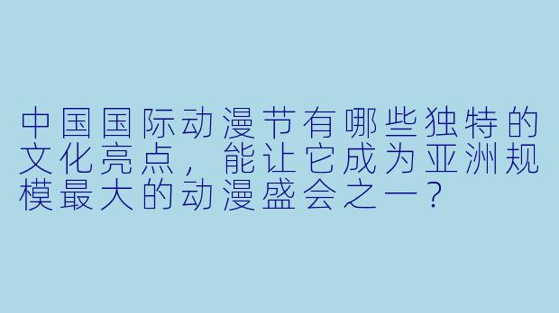 中国国际动漫节有哪些独特的文化亮点,能让它成为亚洲规模最大的动漫盛会之一?
