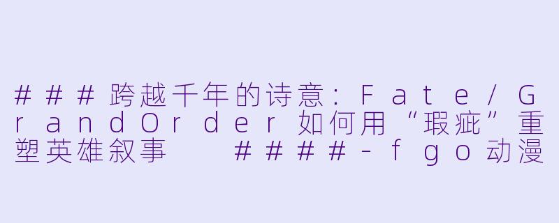 ###跨越千年的诗意：Fate/GrandOrder如何用“瑕疵”重塑英雄叙事

####-fgo动漫