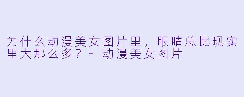 为什么动漫美女图片里，眼睛总比现实里大那么多？