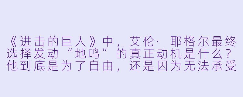 《进击的巨人》中,艾伦·耶格尔最终选择发动“地鸣”的真正动机是什么?他到底是为了自由,还是因为无法承受真相的绝望?-动漫。
