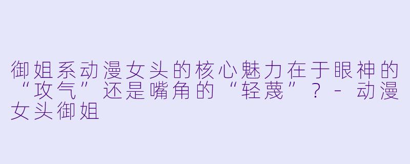 御姐系动漫女头的核心魅力在于眼神的“攻气”还是嘴角的“轻蔑”？-动漫女头御姐