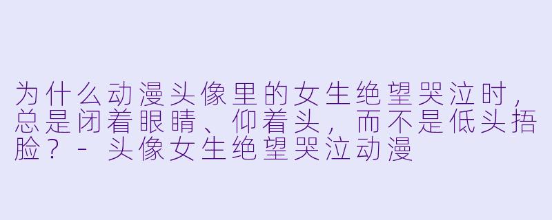 为什么动漫头像里的女生绝望哭泣时,总是闭着眼睛、仰着头,而不是低头捂脸?-头像女生绝望哭泣动漫
