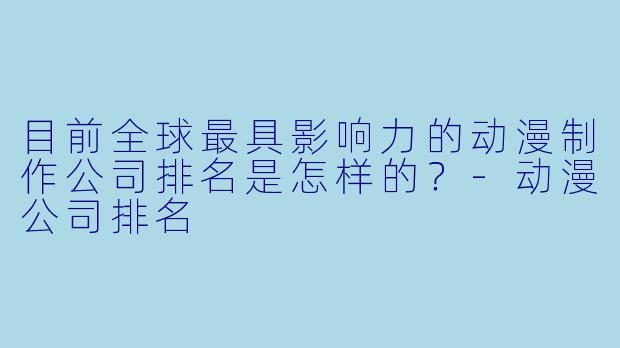 目前全球最具影响力的动漫制作公司排名是怎样的?-动漫公司排名
