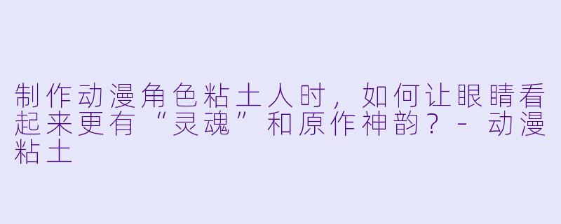 制作动漫角色粘土人时,如何让眼睛看起来更有“灵魂”和原作神韵?-动漫粘土
