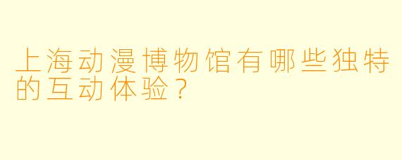 上海动漫博物馆有哪些独特的互动体验?