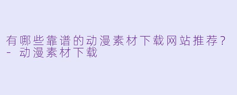 有哪些靠谱的动漫素材下载网站推荐?-动漫素材下载