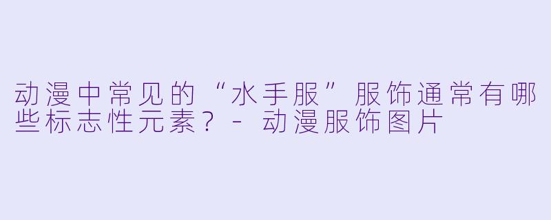 动漫中常见的“水手服”服饰通常有哪些标志性元素？