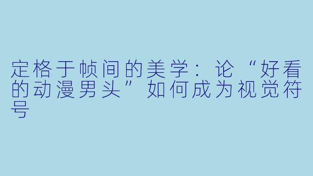 定格于帧间的美学：论“好看的动漫男头”如何成为视觉符号