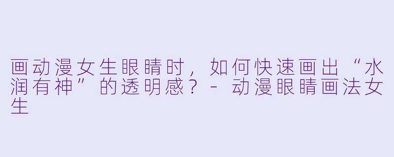 画动漫女生眼睛时,如何快速画出“水润有神”的透明感?-动漫眼睛画法女生