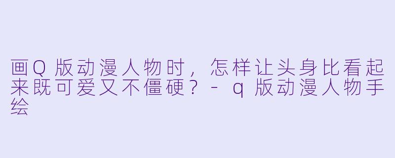 画Q版动漫人物时,怎样让头身比看起来既可爱又不僵硬?-q版动漫人物手绘