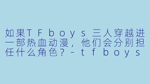如果TFboys三人穿越进一部热血动漫,他们会分别担任什么角色?-tfboys动漫