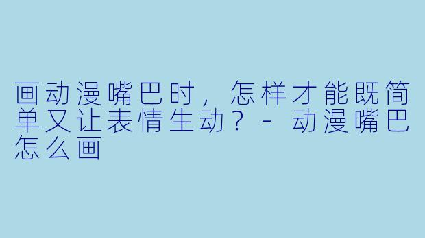 画动漫嘴巴时，怎样才能既简单又让表情生动？