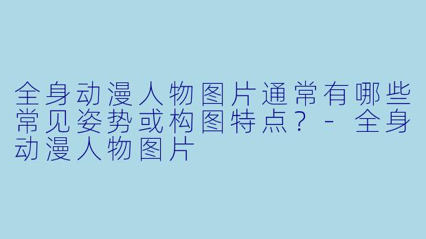 全身动漫人物图片通常有哪些常见姿势或构图特点?-全身动漫人物图片