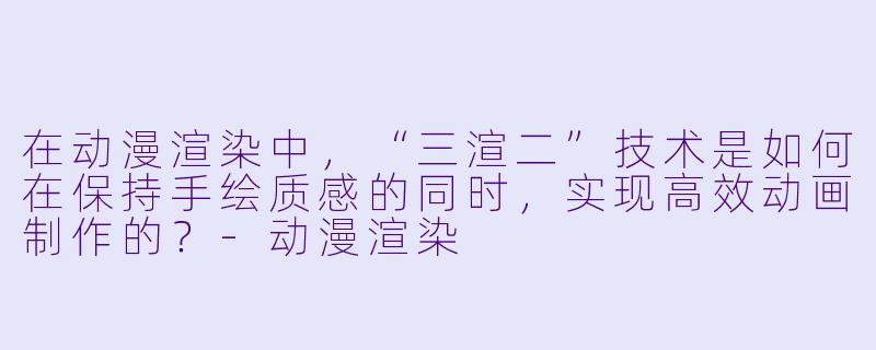 在动漫渲染中，“三渲二”技术是如何在保持手绘质感的同时，实现高效动画制作的？-动漫渲染