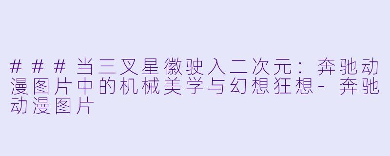 ###当三叉星徽驶入二次元:奔驰动漫图片中的机械美学与幻想狂想-奔驰动漫图片