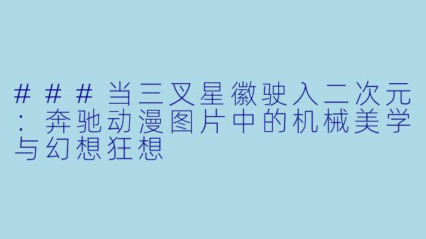 ###当三叉星徽驶入二次元:奔驰动漫图片中的机械美学与幻想狂想