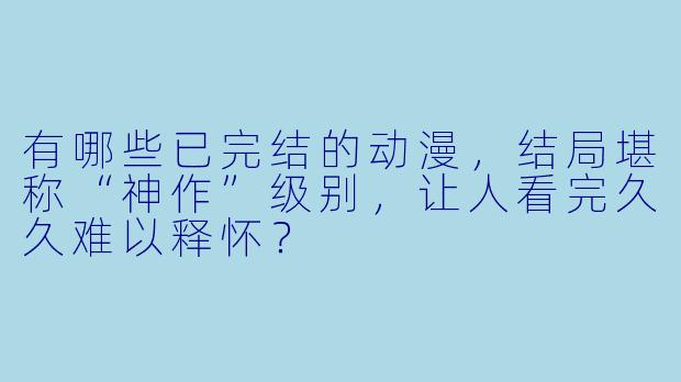 有哪些已完结的动漫，结局堪称“神作”级别，让人看完久久难以释怀？