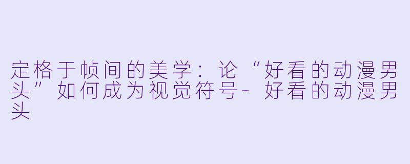 定格于帧间的美学：论“好看的动漫男头”如何成为视觉符号