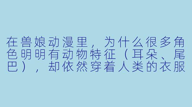 在兽娘动漫里,为什么很多角色明明有动物特征(耳朵、尾巴),却依然穿着人类的衣服、说着人类的语言,甚至上学上班?这样设定不会让“兽”的部分显得多余吗?-兽娘动漫