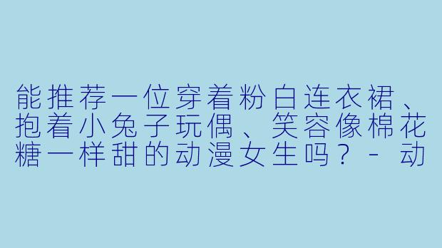 能推荐一位穿着粉白连衣裙、抱着小兔子玩偶、笑容像棉花糖一样甜的动漫女生吗？