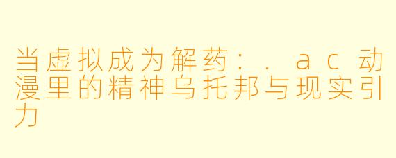 当虚拟成为解药:.ac动漫里的精神乌托邦与现实引力