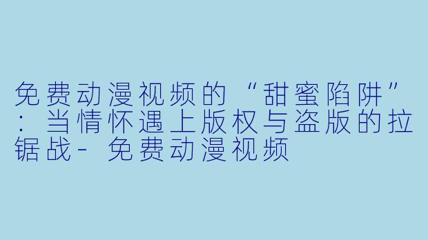 免费动漫视频的“甜蜜陷阱”:当情怀遇上版权与盗版的拉锯战-免费动漫视频