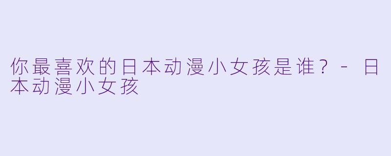 你最喜欢的日本动漫小女孩是谁？-日本动漫小女孩