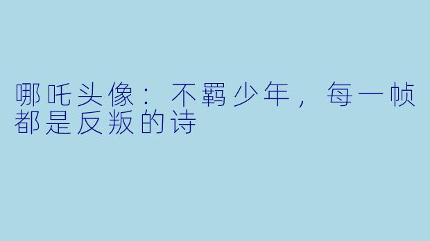 哪吒头像:不羁少年,每一帧都是反叛的诗