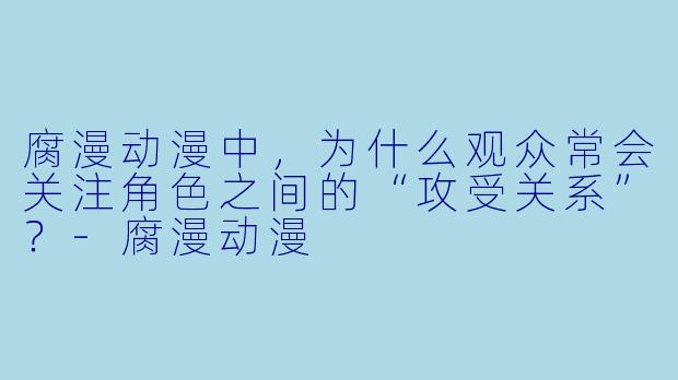 腐漫动漫中，为什么观众常会关注角色之间的“攻受关系”？-腐漫动漫