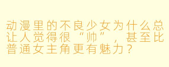 动漫里的不良少女为什么总让人觉得很“帅”，甚至比普通女主角更有魅力？