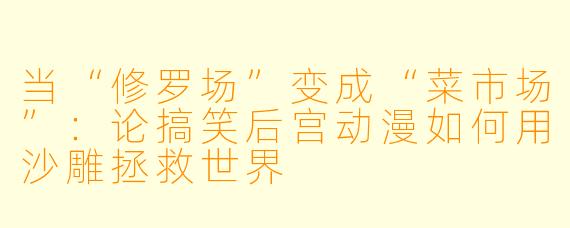 当“修罗场”变成“菜市场”:论搞笑后宫动漫如何用沙雕拯救世界
