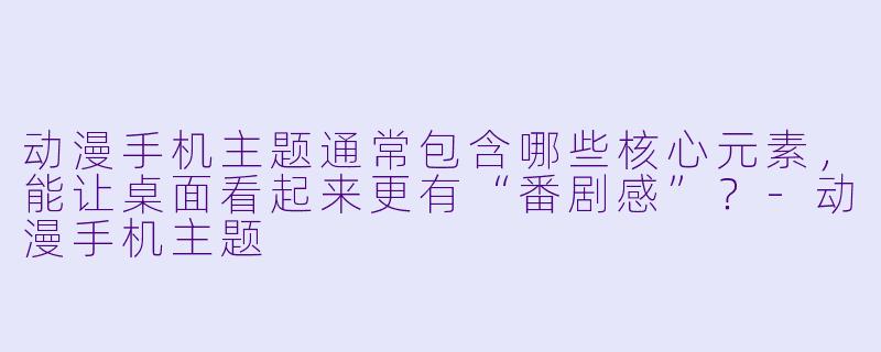动漫手机主题通常包含哪些核心元素,能让桌面看起来更有“番剧感”?-动漫手机主题