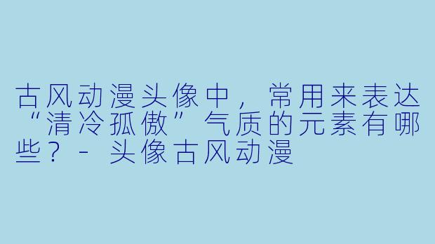 古风动漫头像中，常用来表达“清冷孤傲”气质的元素有哪些？-头像古风动漫