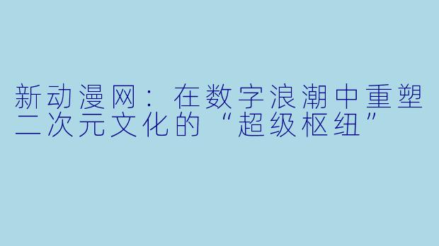 新动漫网:在数字浪潮中重塑二次元文化的“超级枢纽”