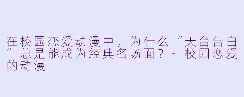 在校园恋爱动漫中，为什么“天台告白”总是能成为经典名场面？-校园恋爱的动漫