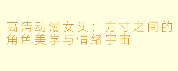 高清动漫女头:方寸之间的角色美学与情绪宇宙