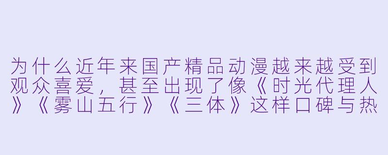为什么近年来国产精品动漫越来越受到观众喜爱,甚至出现了像《时光代理人》《雾山五行》《三体》这样口碑与热度双丰收的作品?-国产精品动漫