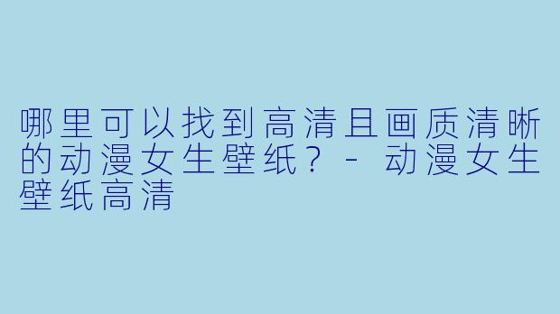 哪里可以找到高清且画质清晰的动漫女生壁纸?-动漫女生壁纸高清